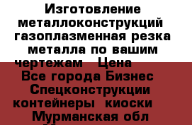 Изготовление металлоконструкций, газоплазменная резка металла по вашим чертежам › Цена ­ 100 - Все города Бизнес » Спецконструкции, контейнеры, киоски   . Мурманская обл.,Мончегорск г.